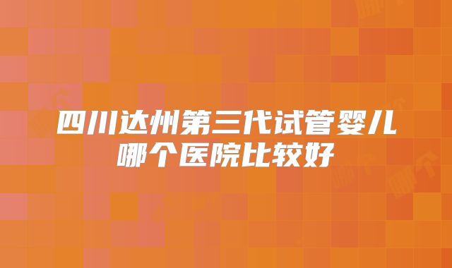四川达州第三代试管婴儿哪个医院比较好