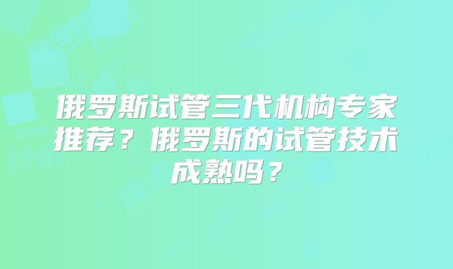 俄罗斯试管三代机构专家推荐？俄罗斯的试管技术成熟吗？