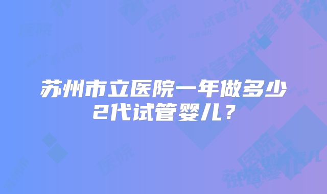 苏州市立医院一年做多少2代试管婴儿?