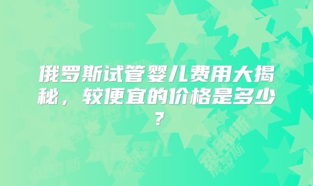 俄罗斯试管婴儿费用大揭秘,较便宜的价格是多少?