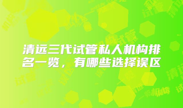 清远三代试管私人机构排名一览,有哪些选择误区