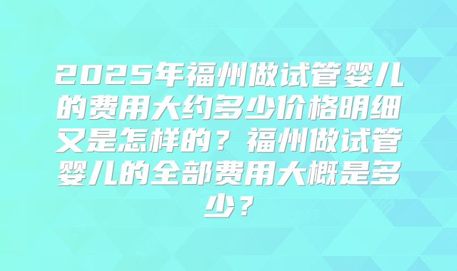 2025年福州做试管婴儿的费用大约多少价格明细又是怎样的?福州做试管婴儿的全部费用大概是多少?