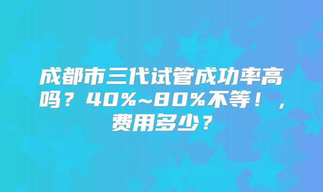 成都市三代试管成功率高吗？40%~80%不等！，费用多少？