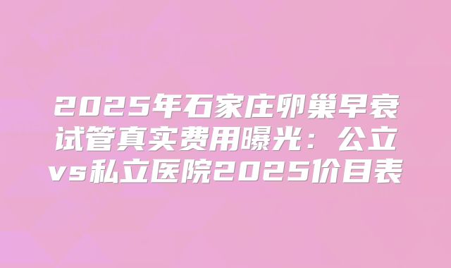 2025年石家庄卵巢早衰试管真实费用曝光:公立vs私立医院2025价目表