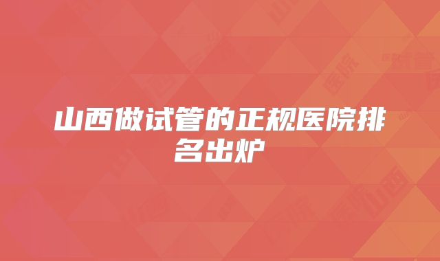 山西做试管的正规医院排名出炉
