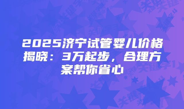 2025济宁试管婴儿价格揭晓：3万起步，合理方案帮你省心