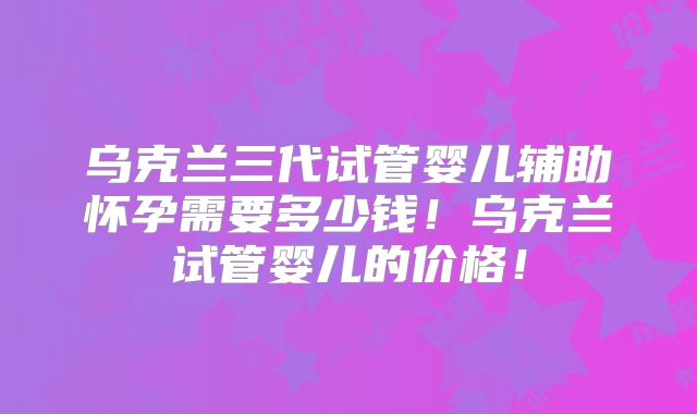 乌克兰三代试管婴儿辅助怀孕需要多少钱!乌克兰试管婴儿的价格!