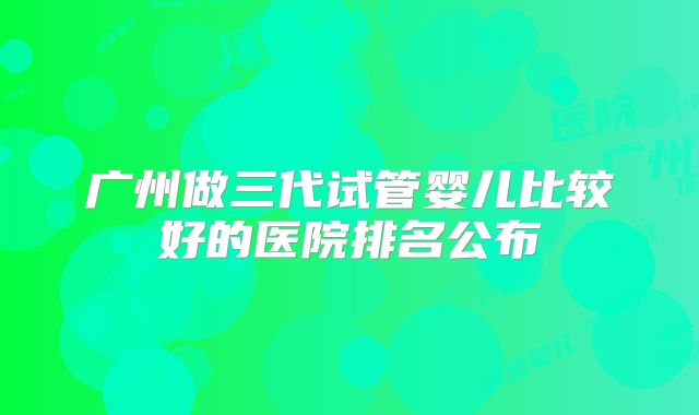 广州做三代试管婴儿比较好的医院排名公布