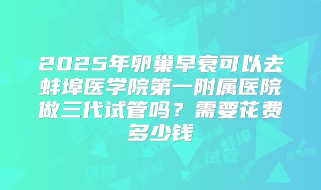 2025年卵巢早衰可以去蚌埠医学院第一附属医院做三代试管吗？需要花费多少钱