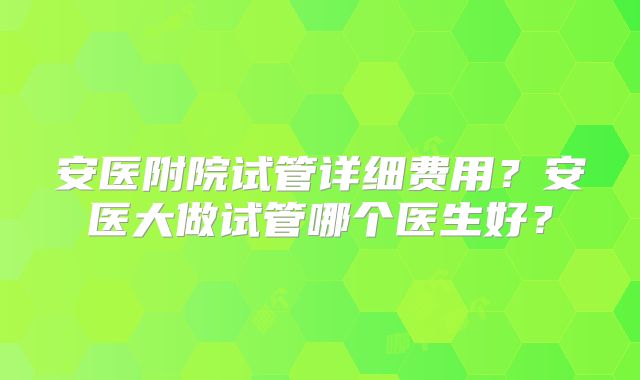 安医附院试管详细费用?安医大做试管哪个医生好?