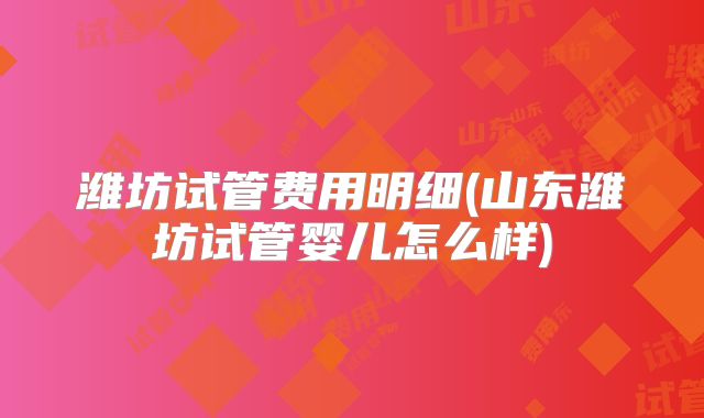 潍坊试管费用明细(山东潍坊试管婴儿怎么样)