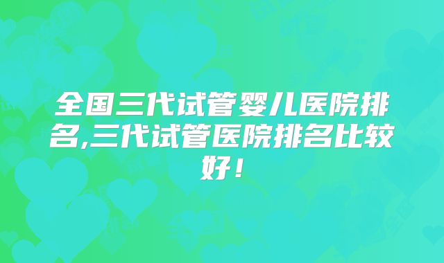 全国三代试管婴儿医院排名,三代试管医院排名比较好!