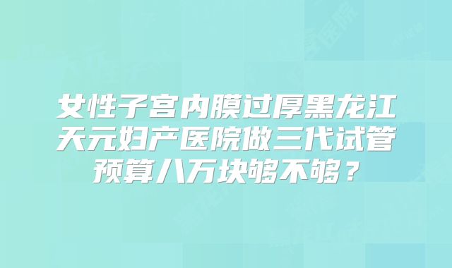 女性子宫内膜过厚黑龙江天元妇产医院做三代试管预算八万块够不够？