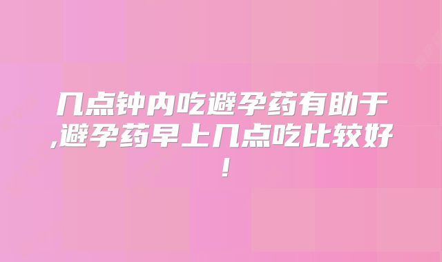 几点钟内吃避孕药有助于,避孕药早上几点吃比较好!