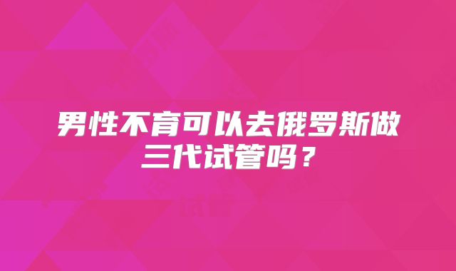 男性不育可以去俄罗斯做三代试管吗？
