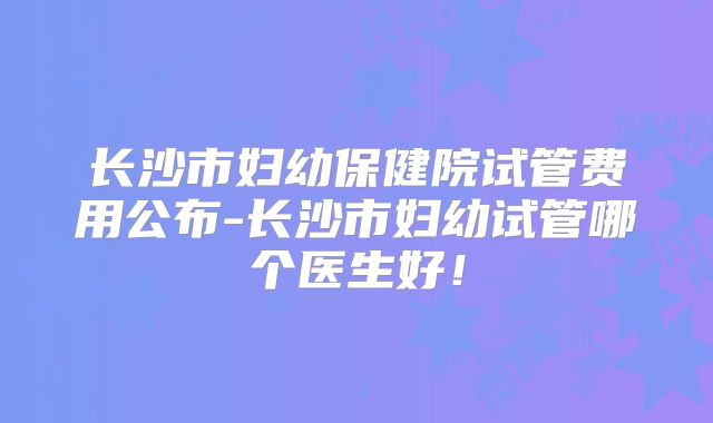 长沙市妇幼保健院试管费用公布-长沙市妇幼试管哪个医生好!