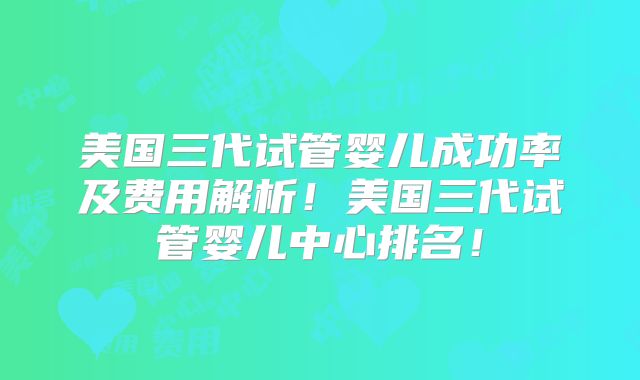 美国三代试管婴儿成功率及费用解析！美国三代试管婴儿中心排名！