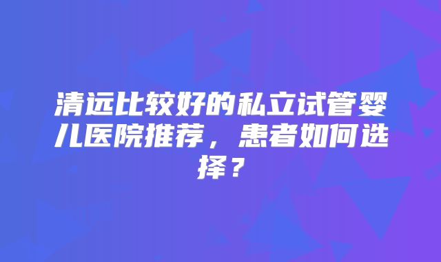 清远比较好的私立试管婴儿医院推荐,患者如何选择?