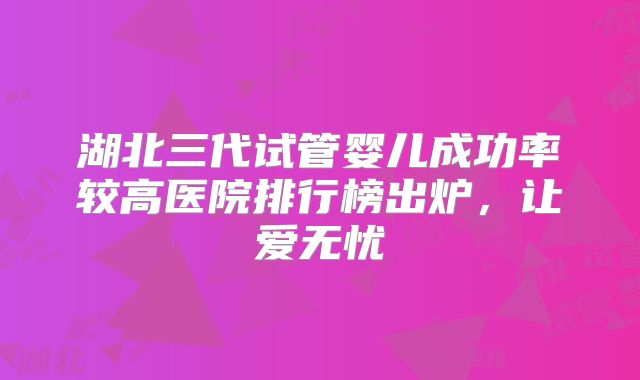 湖北三代试管婴儿成功率较高医院排行榜出炉，让爱无忧