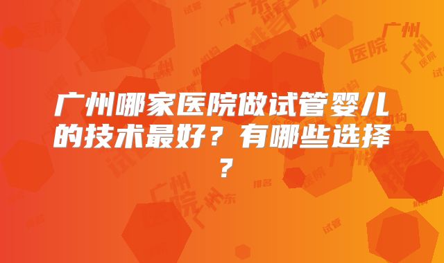 广州哪家医院做试管婴儿的技术最好？有哪些选择？