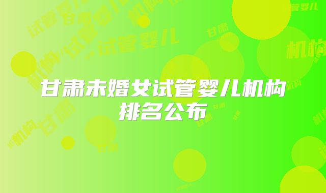 甘肃未婚女试管婴儿机构排名公布