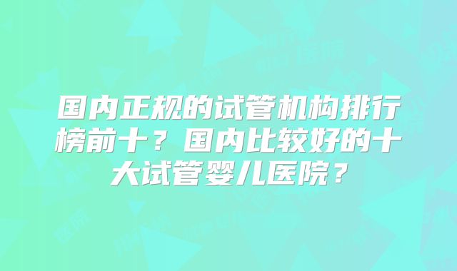 国内正规的试管机构排行榜前十？国内比较好的十大试管婴儿医院？