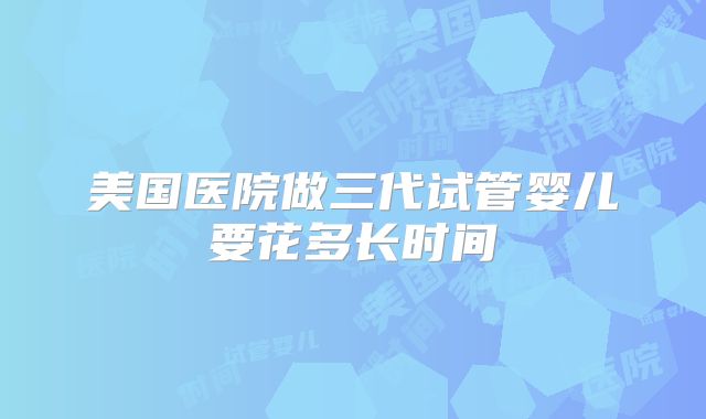 美国医院做三代试管婴儿要花多长时间