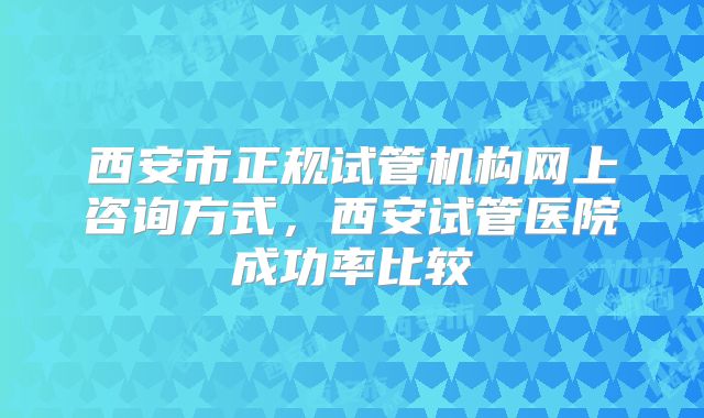 西安市正规试管机构网上咨询方式，西安试管医院成功率比较