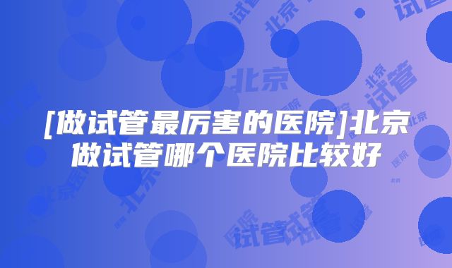 [做试管最厉害的医院]北京做试管哪个医院比较好