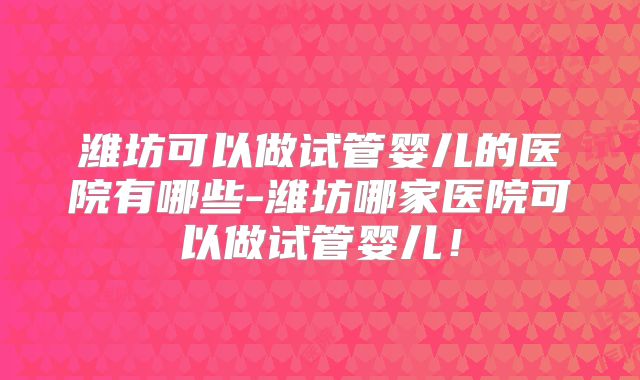 潍坊可以做试管婴儿的医院有哪些-潍坊哪家医院可以做试管婴儿！