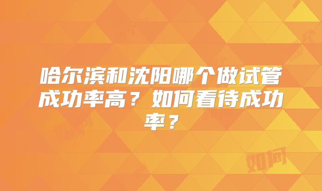哈尔滨和沈阳哪个做试管成功率高？如何看待成功率？