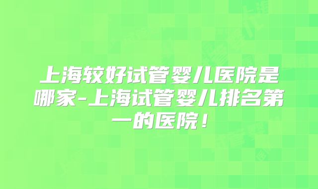 上海较好试管婴儿医院是哪家-上海试管婴儿排名第一的医院!