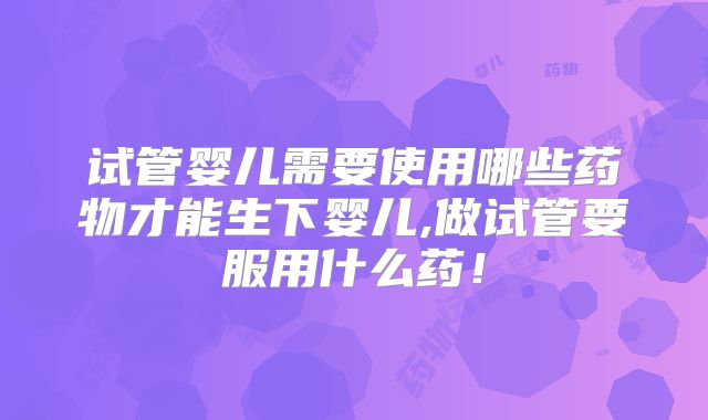 试管婴儿需要使用哪些药物才能生下婴儿,做试管要服用什么药！