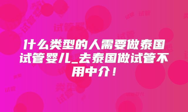 什么类型的人需要做泰国试管婴儿_去泰国做试管不用中介！