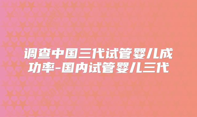 调查中国三代试管婴儿成功率-国内试管婴儿三代