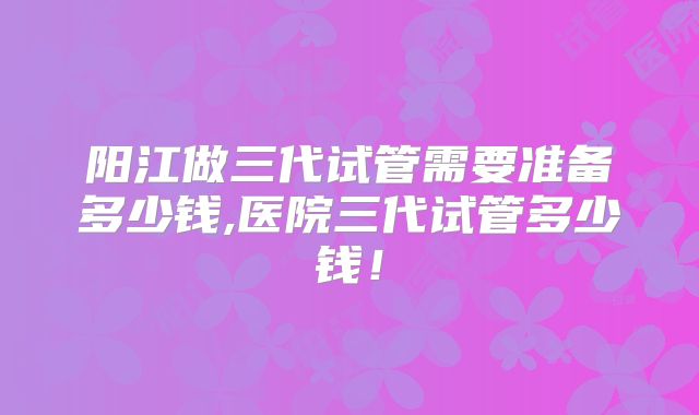 阳江做三代试管需要准备多少钱,医院三代试管多少钱！