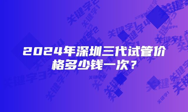 2024年深圳三代试管价格多少钱一次?