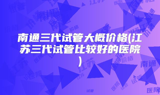 南通三代试管大概价格(江苏三代试管比较好的医院)