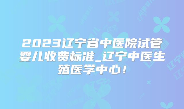 2023辽宁省中医院试管婴儿收费标准_辽宁中医生殖医学中心！