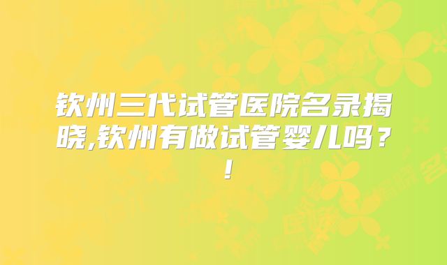 钦州三代试管医院名录揭晓,钦州有做试管婴儿吗?!