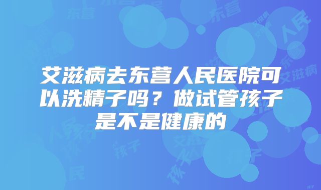 艾滋病去东营人民医院可以洗精子吗？做试管孩子是不是健康的