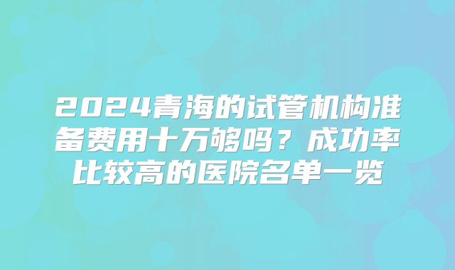 2024青海的试管机构准备费用十万够吗?成功率比较高的医院名单一览