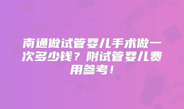 南通做试管婴儿手术做一次多少钱？附试管婴儿费用参考！