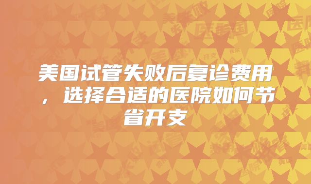 美国试管失败后复诊费用，选择合适的医院如何节省开支