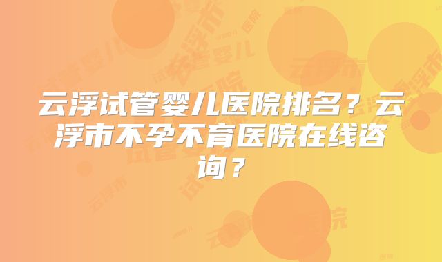 云浮试管婴儿医院排名?云浮市不孕不育医院在线咨询?
