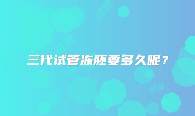 三代试管冻胚要多久呢？