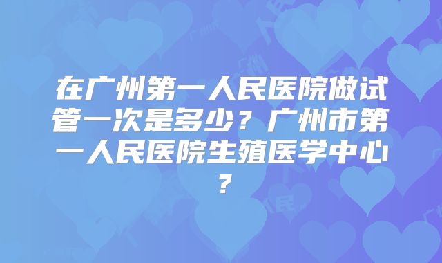 在广州第一人民医院做试管一次是多少？广州市第一人民医院生殖医学中心？