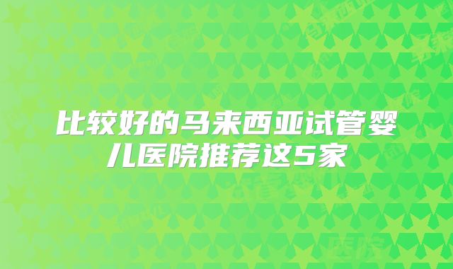 比较好的马来西亚试管婴儿医院推荐这5家