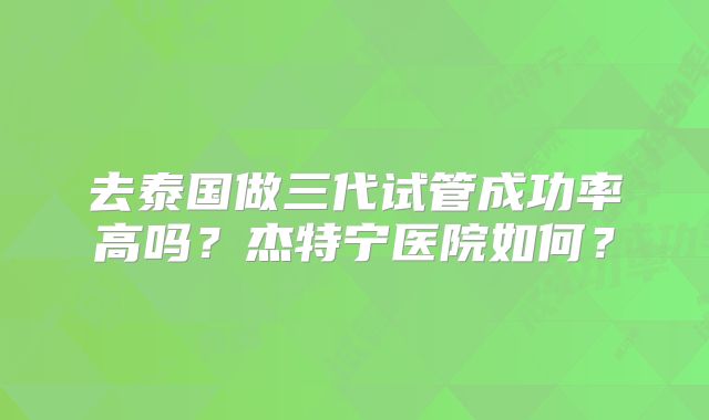 去泰国做三代试管成功率高吗？杰特宁医院如何？