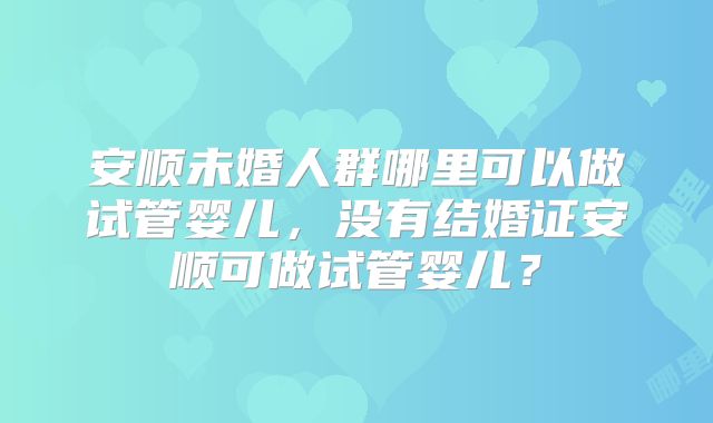安顺未婚人群哪里可以做试管婴儿，没有结婚证安顺可做试管婴儿？
